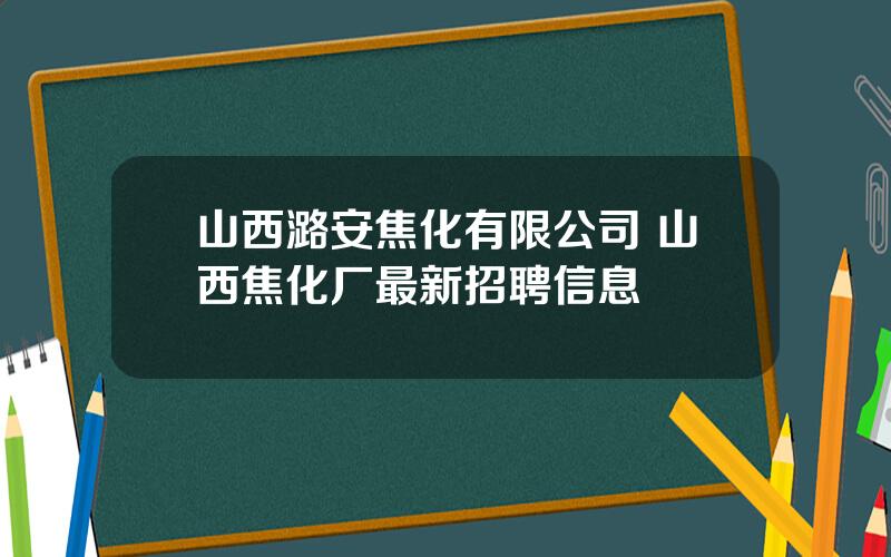 山西潞安焦化有限公司 山西焦化厂最新招聘信息